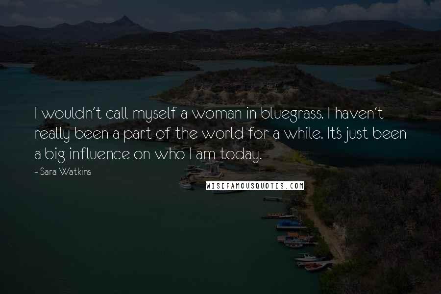 Sara Watkins Quotes: I wouldn't call myself a woman in bluegrass. I haven't really been a part of the world for a while. It's just been a big influence on who I am today.