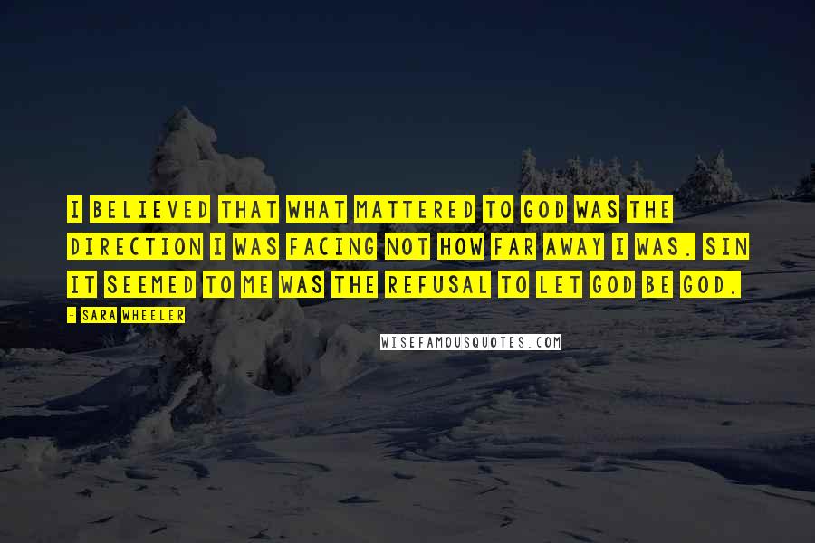 Sara Wheeler Quotes: I believed that what mattered to God was the direction I was facing not how far away I was. Sin it seemed to me was the refusal to let God be God.