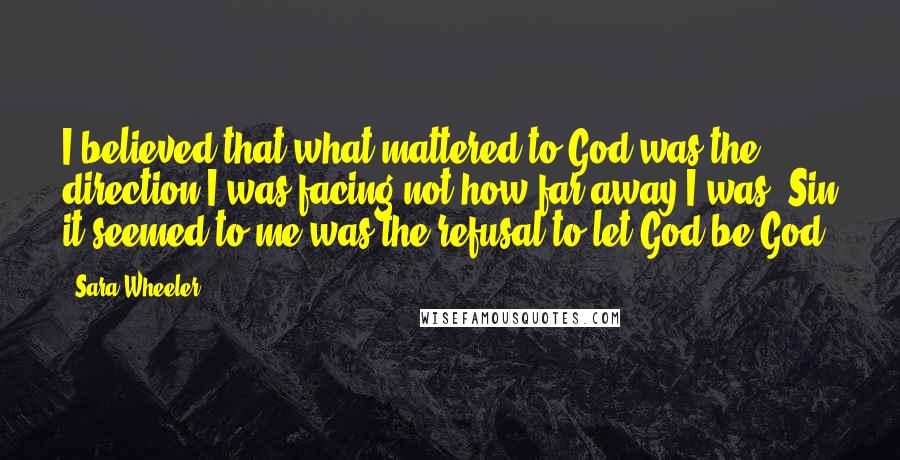 Sara Wheeler Quotes: I believed that what mattered to God was the direction I was facing not how far away I was. Sin it seemed to me was the refusal to let God be God.