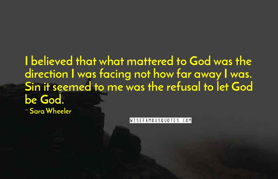 Sara Wheeler Quotes: I believed that what mattered to God was the direction I was facing not how far away I was. Sin it seemed to me was the refusal to let God be God.