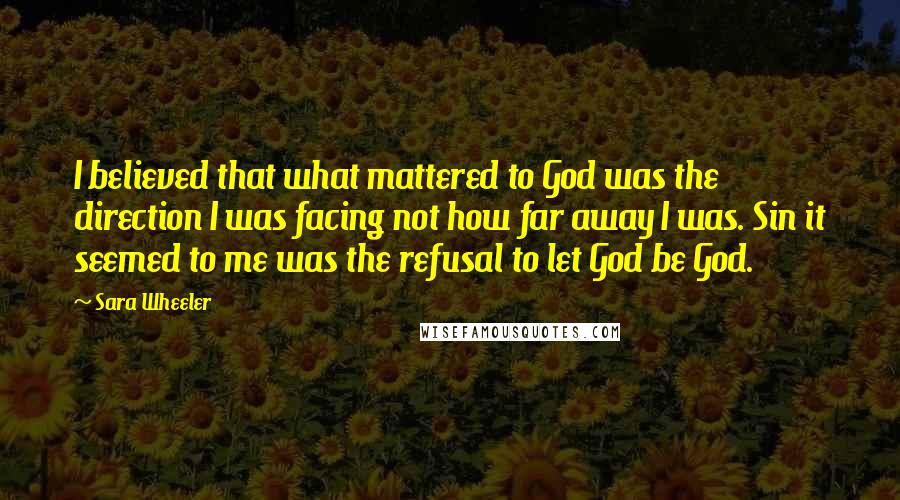 Sara Wheeler Quotes: I believed that what mattered to God was the direction I was facing not how far away I was. Sin it seemed to me was the refusal to let God be God.