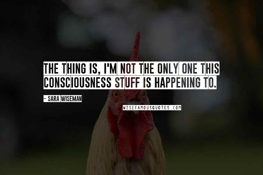 Sara Wiseman Quotes: The thing is, I'm not the only one this consciousness stuff is happening to.