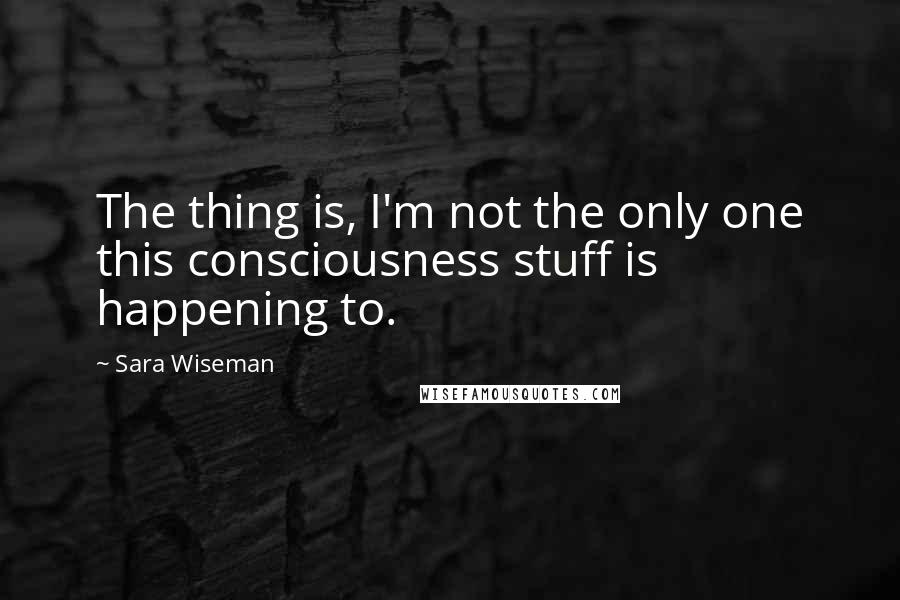 Sara Wiseman Quotes: The thing is, I'm not the only one this consciousness stuff is happening to.