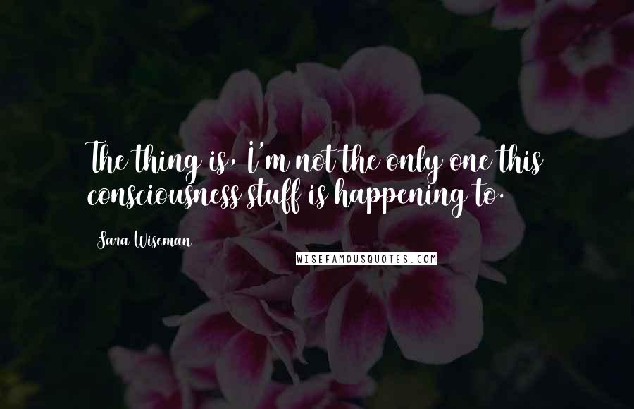 Sara Wiseman Quotes: The thing is, I'm not the only one this consciousness stuff is happening to.