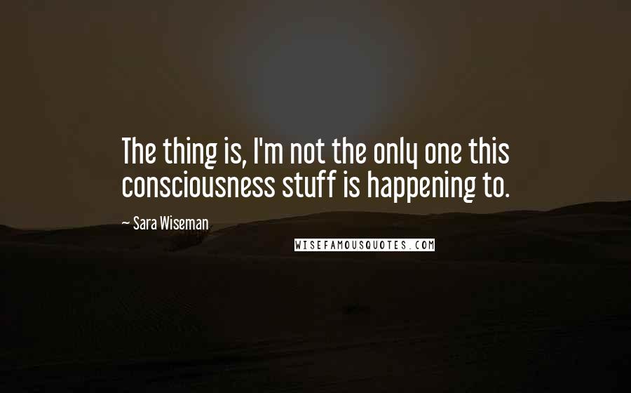Sara Wiseman Quotes: The thing is, I'm not the only one this consciousness stuff is happening to.