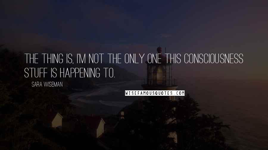 Sara Wiseman Quotes: The thing is, I'm not the only one this consciousness stuff is happening to.