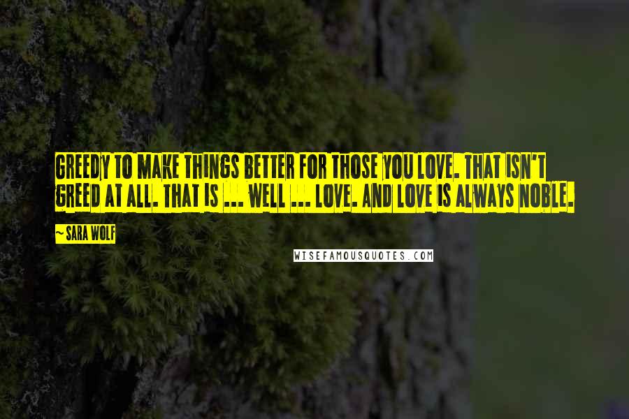 Sara Wolf Quotes: Greedy to make things better for those you love. That isn't greed at all. That is ... well ... love. And love is always noble.