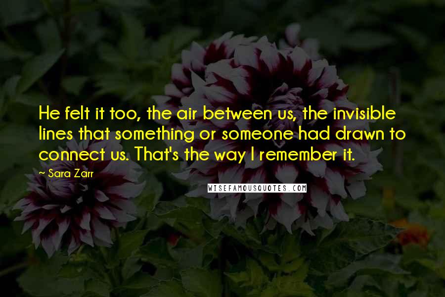 Sara Zarr Quotes: He felt it too, the air between us, the invisible lines that something or someone had drawn to connect us. That's the way I remember it.