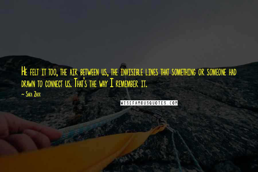 Sara Zarr Quotes: He felt it too, the air between us, the invisible lines that something or someone had drawn to connect us. That's the way I remember it.