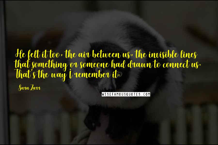 Sara Zarr Quotes: He felt it too, the air between us, the invisible lines that something or someone had drawn to connect us. That's the way I remember it.