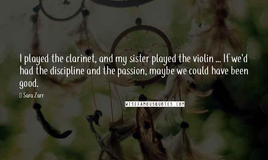 Sara Zarr Quotes: I played the clarinet, and my sister played the violin ... If we'd had the discipline and the passion, maybe we could have been good.