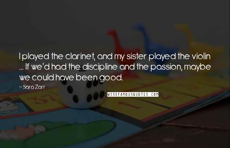 Sara Zarr Quotes: I played the clarinet, and my sister played the violin ... If we'd had the discipline and the passion, maybe we could have been good.