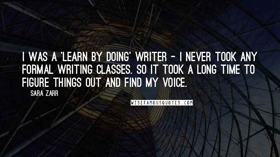 Sara Zarr Quotes: I was a 'learn by doing' writer - I never took any formal writing classes. So it took a long time to figure things out and find my voice.