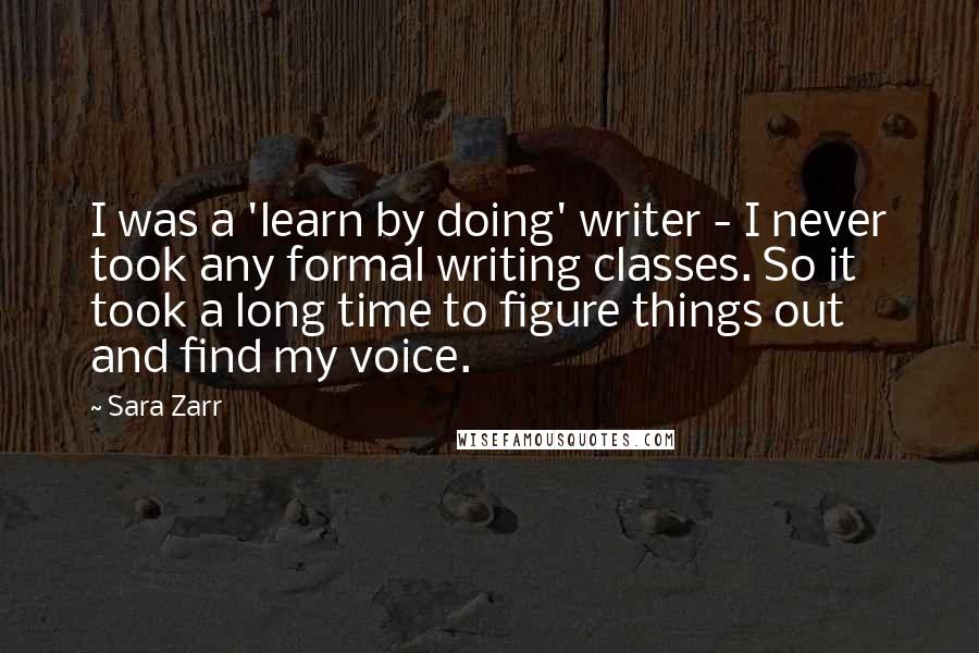 Sara Zarr Quotes: I was a 'learn by doing' writer - I never took any formal writing classes. So it took a long time to figure things out and find my voice.
