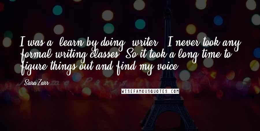 Sara Zarr Quotes: I was a 'learn by doing' writer - I never took any formal writing classes. So it took a long time to figure things out and find my voice.