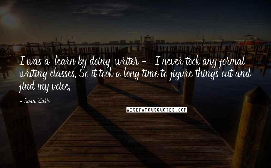 Sara Zarr Quotes: I was a 'learn by doing' writer - I never took any formal writing classes. So it took a long time to figure things out and find my voice.