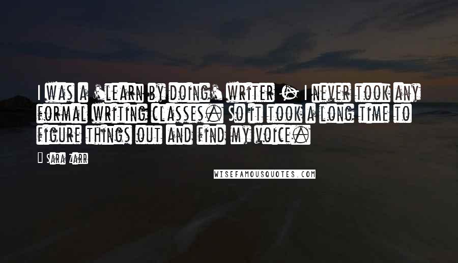 Sara Zarr Quotes: I was a 'learn by doing' writer - I never took any formal writing classes. So it took a long time to figure things out and find my voice.