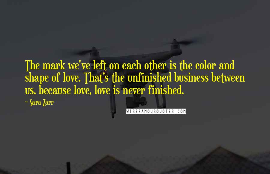 Sara Zarr Quotes: The mark we've left on each other is the color and shape of love. That's the unfinished business between us. because love, love is never finished.