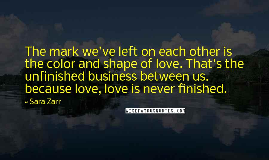 Sara Zarr Quotes: The mark we've left on each other is the color and shape of love. That's the unfinished business between us. because love, love is never finished.