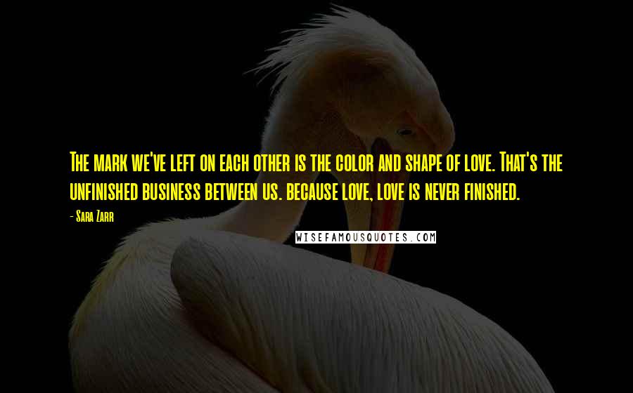 Sara Zarr Quotes: The mark we've left on each other is the color and shape of love. That's the unfinished business between us. because love, love is never finished.