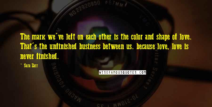 Sara Zarr Quotes: The mark we've left on each other is the color and shape of love. That's the unfinished business between us. because love, love is never finished.