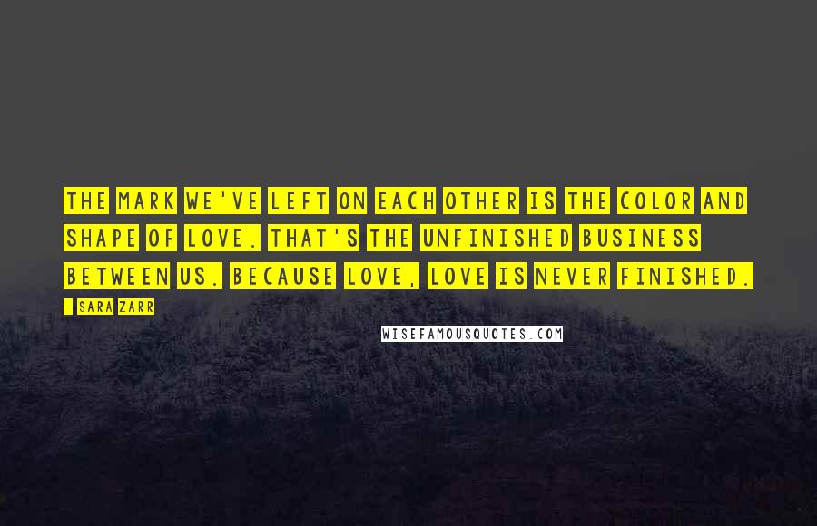 Sara Zarr Quotes: The mark we've left on each other is the color and shape of love. That's the unfinished business between us. because love, love is never finished.