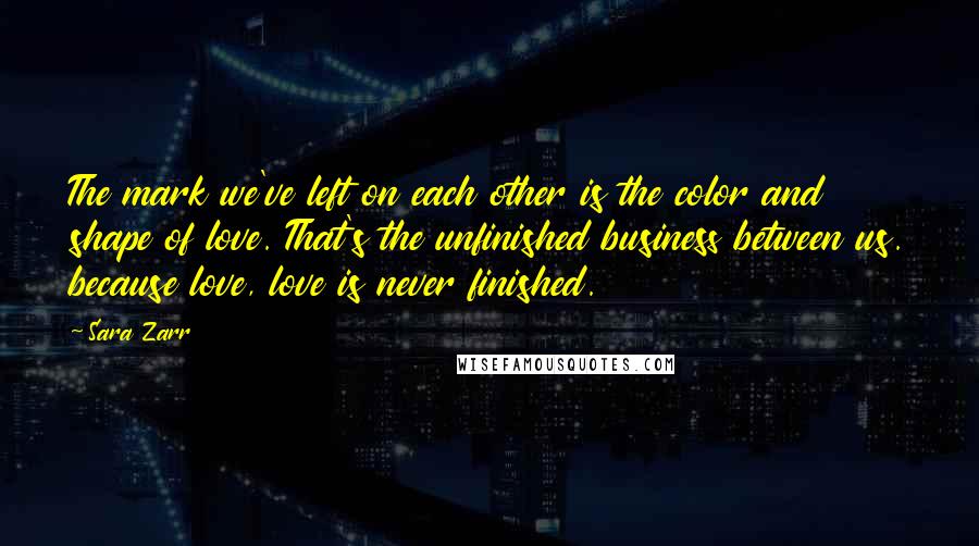 Sara Zarr Quotes: The mark we've left on each other is the color and shape of love. That's the unfinished business between us. because love, love is never finished.