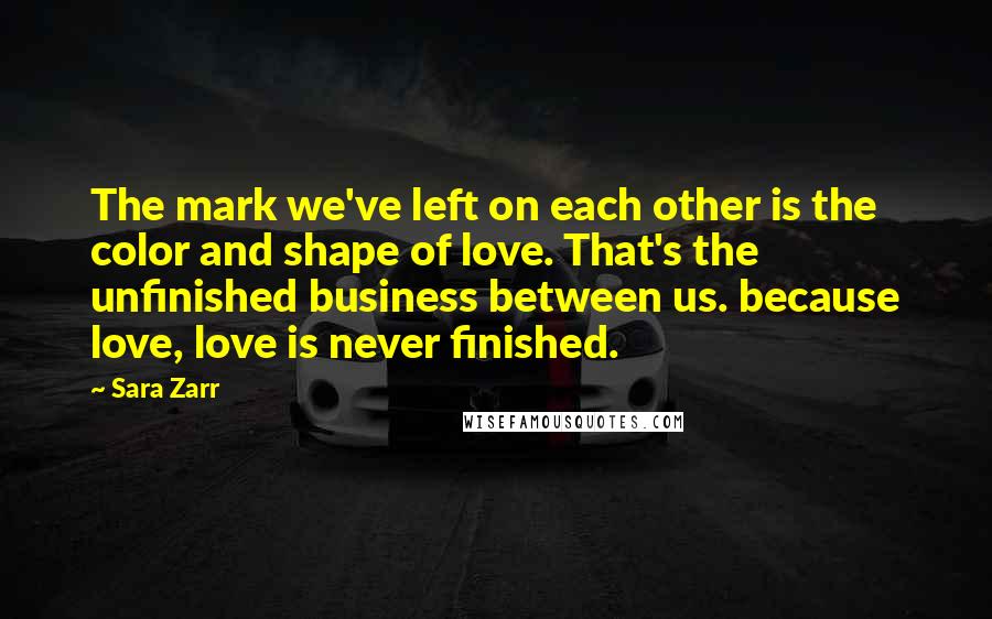 Sara Zarr Quotes: The mark we've left on each other is the color and shape of love. That's the unfinished business between us. because love, love is never finished.