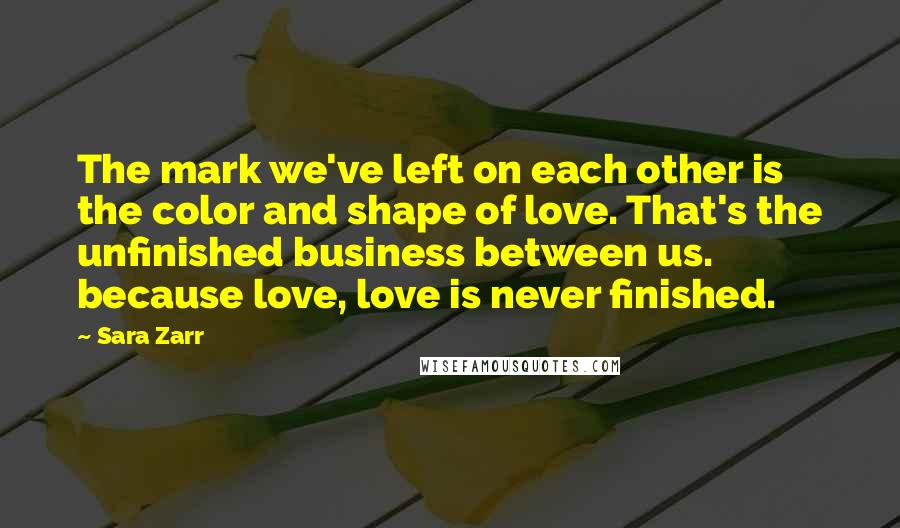 Sara Zarr Quotes: The mark we've left on each other is the color and shape of love. That's the unfinished business between us. because love, love is never finished.