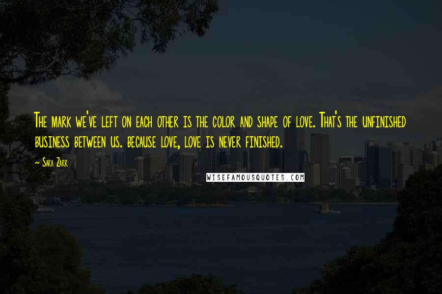 Sara Zarr Quotes: The mark we've left on each other is the color and shape of love. That's the unfinished business between us. because love, love is never finished.