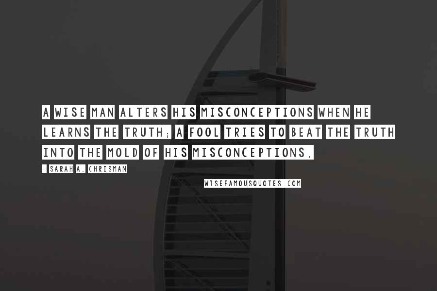 Sarah A. Chrisman Quotes: A wise man alters his misconceptions when he learns the truth; a fool tries to beat the truth into the mold of his misconceptions.