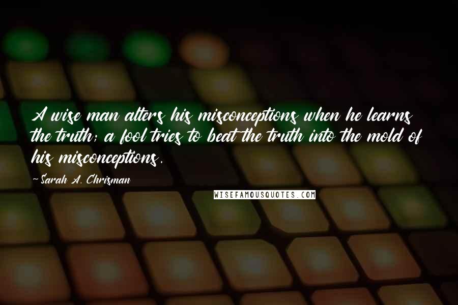 Sarah A. Chrisman Quotes: A wise man alters his misconceptions when he learns the truth; a fool tries to beat the truth into the mold of his misconceptions.