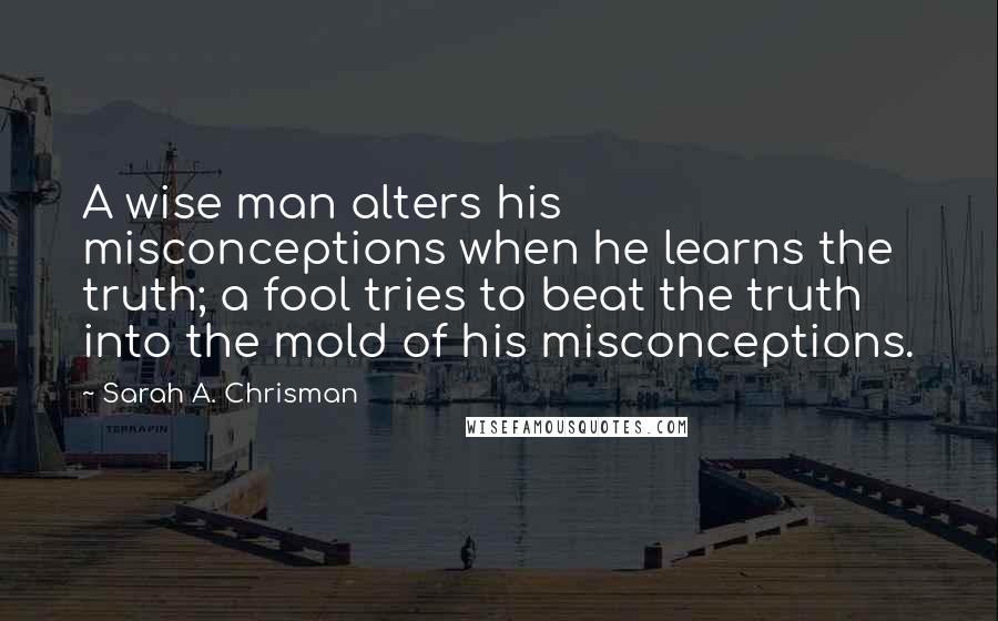 Sarah A. Chrisman Quotes: A wise man alters his misconceptions when he learns the truth; a fool tries to beat the truth into the mold of his misconceptions.