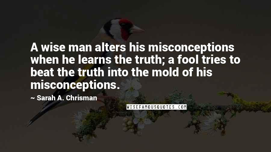 Sarah A. Chrisman Quotes: A wise man alters his misconceptions when he learns the truth; a fool tries to beat the truth into the mold of his misconceptions.