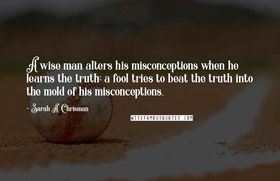 Sarah A. Chrisman Quotes: A wise man alters his misconceptions when he learns the truth; a fool tries to beat the truth into the mold of his misconceptions.