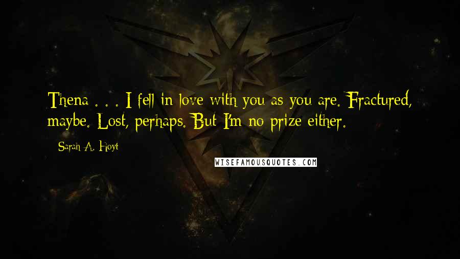 Sarah A. Hoyt Quotes: Thena . . . I fell in love with you as you are. Fractured, maybe. Lost, perhaps. But I'm no prize either.