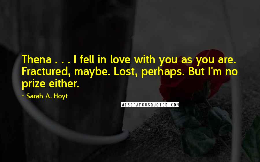 Sarah A. Hoyt Quotes: Thena . . . I fell in love with you as you are. Fractured, maybe. Lost, perhaps. But I'm no prize either.