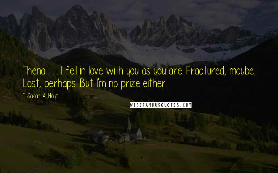 Sarah A. Hoyt Quotes: Thena . . . I fell in love with you as you are. Fractured, maybe. Lost, perhaps. But I'm no prize either.