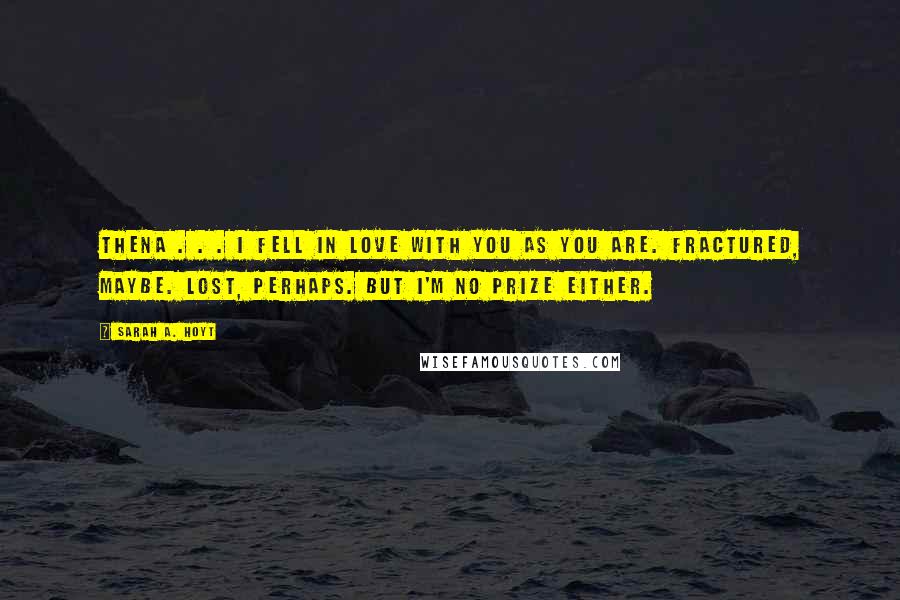 Sarah A. Hoyt Quotes: Thena . . . I fell in love with you as you are. Fractured, maybe. Lost, perhaps. But I'm no prize either.