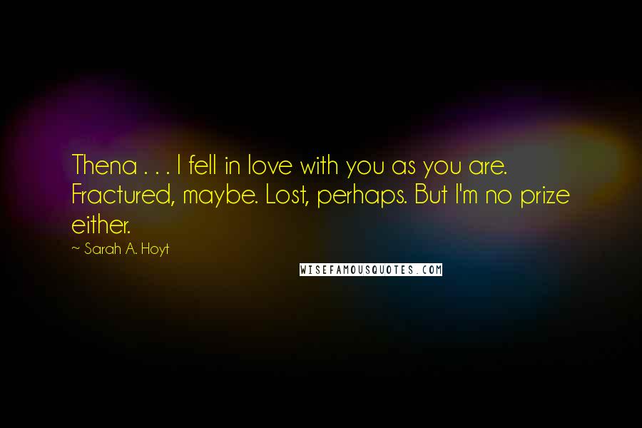 Sarah A. Hoyt Quotes: Thena . . . I fell in love with you as you are. Fractured, maybe. Lost, perhaps. But I'm no prize either.