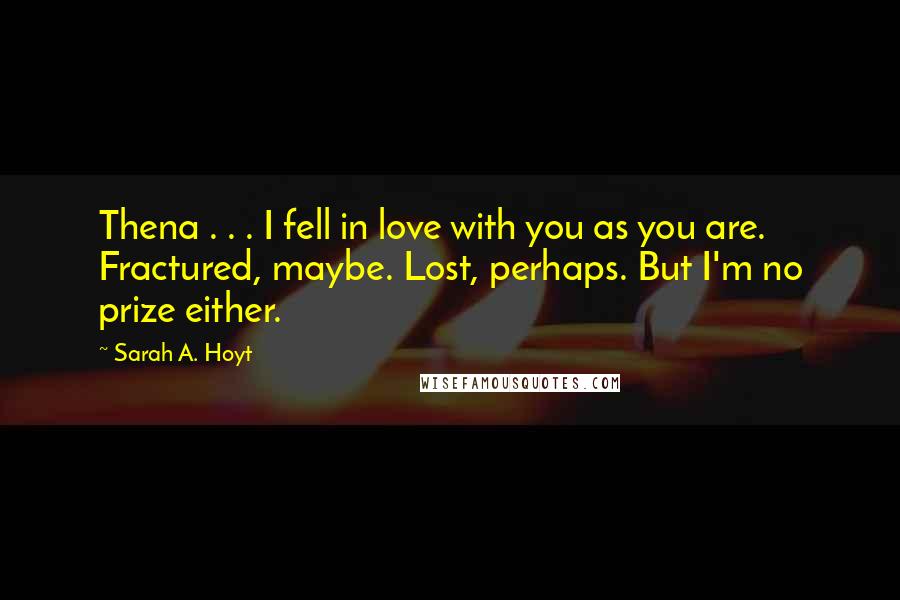 Sarah A. Hoyt Quotes: Thena . . . I fell in love with you as you are. Fractured, maybe. Lost, perhaps. But I'm no prize either.