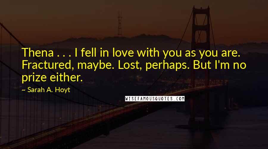 Sarah A. Hoyt Quotes: Thena . . . I fell in love with you as you are. Fractured, maybe. Lost, perhaps. But I'm no prize either.