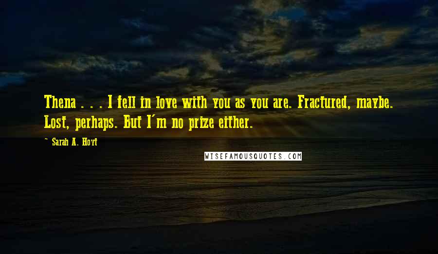 Sarah A. Hoyt Quotes: Thena . . . I fell in love with you as you are. Fractured, maybe. Lost, perhaps. But I'm no prize either.