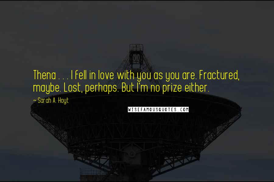 Sarah A. Hoyt Quotes: Thena . . . I fell in love with you as you are. Fractured, maybe. Lost, perhaps. But I'm no prize either.