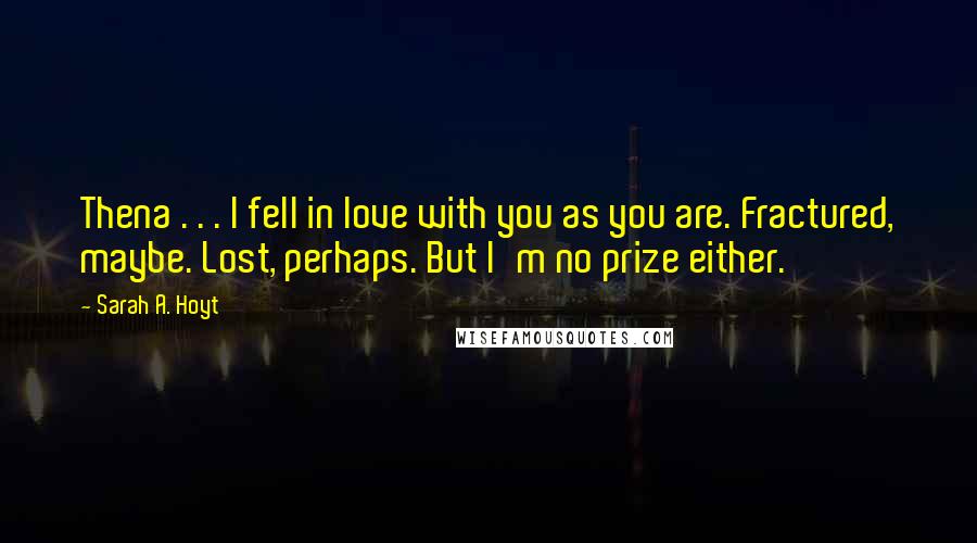 Sarah A. Hoyt Quotes: Thena . . . I fell in love with you as you are. Fractured, maybe. Lost, perhaps. But I'm no prize either.