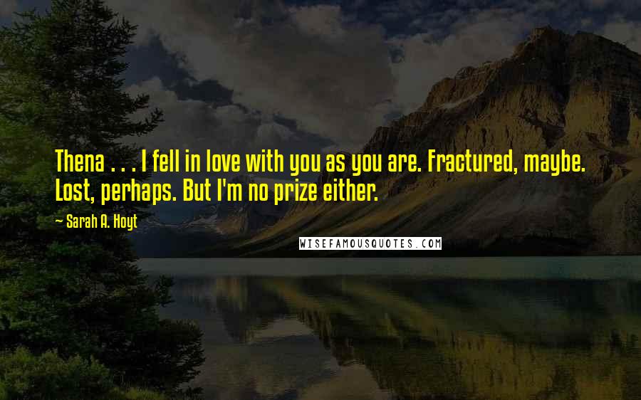 Sarah A. Hoyt Quotes: Thena . . . I fell in love with you as you are. Fractured, maybe. Lost, perhaps. But I'm no prize either.