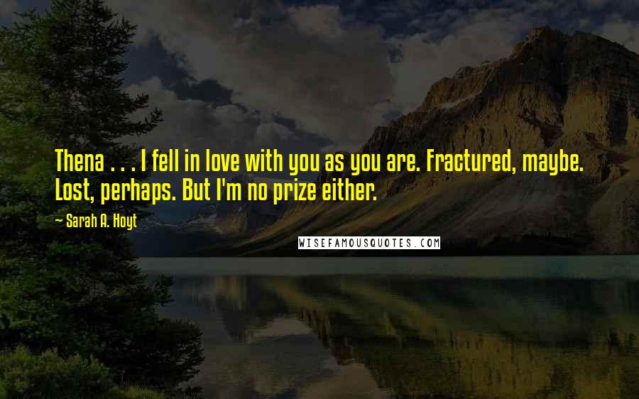 Sarah A. Hoyt Quotes: Thena . . . I fell in love with you as you are. Fractured, maybe. Lost, perhaps. But I'm no prize either.