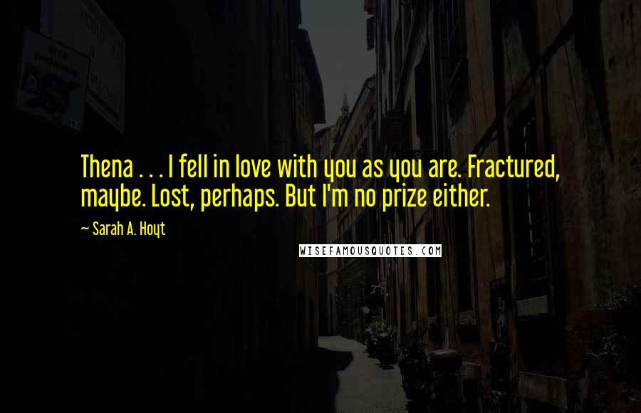 Sarah A. Hoyt Quotes: Thena . . . I fell in love with you as you are. Fractured, maybe. Lost, perhaps. But I'm no prize either.