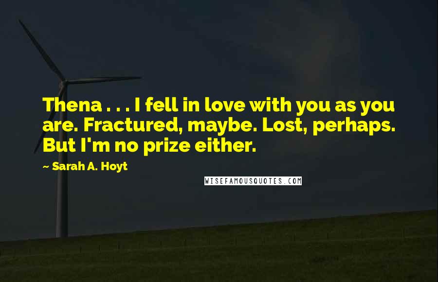 Sarah A. Hoyt Quotes: Thena . . . I fell in love with you as you are. Fractured, maybe. Lost, perhaps. But I'm no prize either.