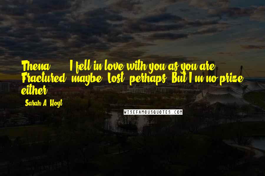 Sarah A. Hoyt Quotes: Thena . . . I fell in love with you as you are. Fractured, maybe. Lost, perhaps. But I'm no prize either.